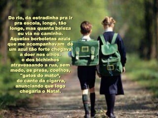 Do rio, da estradinha pra ir
   pra escola, longe, tão
 longe, mas quanta beleza
     eu via no caminho.
 Aquelas borboletas azuis
que me acompanhavam de
 um azul tão forte chegava
      a doer nos olhos.
       e dos bichinhos
  atravessando a rua, sem
 medo, os preás, coelhos,
      "gatos do mato“,
     do canto da cigarra,
    anunciando que logo
      chegaria o Natal.
 