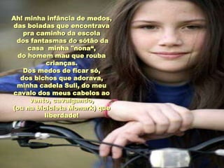 Ah! minha infância de medos,
das boiadas que encontrava
    pra caminho da escola
 dos fantasmas do sótão da
     casa minha "nona“,
  do homem mau que rouba
           crianças.
    Dos medos de ficar só,
   dos bichos que adorava,
 minha cadela Suli, do meu
cavalo dos meus cabelos ao
      vento, cavalgando,
(ou na bicicleta Monark) que
          liberdade!
 
