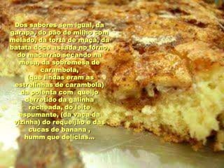 Dos sabores sem igual, da
garapa, do pão de milho com
melado, da torta de maçã, da
batata doce assada no forno,
  do macarrão secando na
   mesa, da sobremesa de
         carambola,
     (que lindas eram as
 estrelinhas de carambola)
   da polenta com queijo
     derretido da galinha
      recheada, do leite
  espumante, (da vaca da
 vizinha) do requeijão e das
      cucas de banana ,
    humm que delícias...
 
