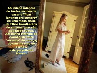 Ah! minha infância
 de tantos sonhos de
    casar e "ficar
juntinho pra sempre“
 de uma mesa cheia
de filhos barulhentos
 de um amor que não
   acabasse nunca.
Ah! minha infância de
   carinho, do falar
"tocando" do abraço,
  do olho no olho do
       sorriso,
   e da gargalhada
        franca.
 
