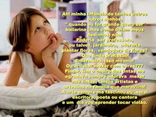 Ah! minha infância de tantos outros
            outros sonhos,
  " quando eu for grande quero ser"
  bailarina (mas como doíam meus
            dedinhos) não!
       Poderia ser professora,
    ou talvez, jardineira, adoraria
plantar flores, vendedora de flores?
         Que linda profissão!
      Enfermeira, isso mesmo!
  Ou artista? mexer com cores???
 Pintar, sim o cheiro das tintas me
 agradava sempre adorava mexer
     nas tintas, tantos artistas e
 artesãos na família que maravilha!
A arte sempre me fascinou ou serei
     escritora, poeta ou cantora
e um dia vou aprender tocar violão.
 