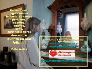Relembrando
   agora minha
infância de tantos
     perfumes,
      sabores,
      amores,
       sons,
 carinhos e flores
    descobri, o
quanto eu sou                          Música :
                      Yamandu Costa & Dominguinhos - Velho Realejo

   feliz.... !                       Formatação:
                            maricarusocunha@pranos.com.br

                            www.pranos.com.br
   Kate Weiss



                     www.mensagensvirtuais.com.br
 