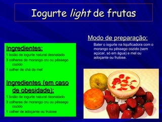 Iogurte  light  de frutas Ingredientes: 1 boião de iogurte natural desnatado 3 colheres de morango cru ou pêssego cozido 1 colher de chá de mel Ingredientes (em caso de obesidade): 1 boião de iogurte natural desnatado 3 colheres de morango cru ou pêssego cozido 1 colher de adoçante ou frutose Modo de preparação: Bater o iogurte na liquificadora com o morango ou pêssego cozido (sem açúcar, só em água) e mel ou adoçante ou frutose. 