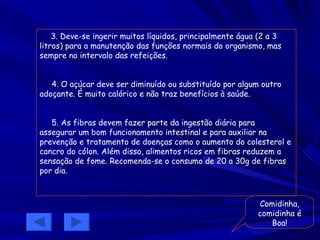 3. Deve-se ingerir muitos líquidos, principalmente água (2 a 3 litros) para a manutenção das funções normais do organismo, mas sempre no intervalo das refeições. 4. O açúcar deve ser diminuído ou substituído por algum outro adoçante. É muito calórico e não traz benefícios à saúde. 5. As fibras devem fazer parte da ingestão diária para assegurar um bom funcionamento intestinal e para auxiliar na prevenção e tratamento de doenças como o aumento do colesterol e cancro do cólon. Além disso, alimentos ricos em fibras reduzem a sensação de fome. Recomenda-se o consumo de 20 a 30g de fibras por dia. Comidinha, comidinha é Boa! 