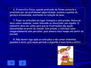 6. O exercício físico, quando praticado de forma correcta e orientado por um profissional especializado, acelera a queima da gordura armazenada, auxiliando na redução de peso. 7. Fazer as refeições em lugar tranquilo e sem pressa. Nunca se deve comer andando, vendo televisão ou discutindo com alguém. O ambiente deve ser calmo para que as frustrações não sejam descontadas no prato de comida. Com pressa, o indivíduo come exageradamente sem perceber, pois demora mais tempo até sentir-se saciado. 8. Não dormir logo após as refeições e não comer alimentos pesados à noite, pois nesse período a digestão é mais lenta e difícil.   