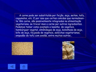 A carne pode ser substituída por feijão, soja, seitan, tofu, cogumelos, etc. E por isso que certas comidas que normalmen-te têm carne, são possivelmente integradas na alimentação vegetariana, se trocar-mos a carne por outros ingredientes. Podemos tomar como exemplo a lasanha  de vegetais, hambúrguer vegetal, almôndegas de soja, bolonhesa de soja, bife de soja, feijoada de vegetais, salsichas vegetarianas, empadão de tofu com avelãs, entre muitos outros… 