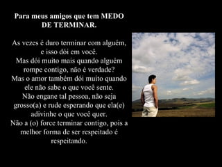 Para meus amigos que tem MEDO DE TERMINAR. As vezes é duro terminar com alguém, e isso dói em você. Mas dói muito mais quando alguém rompe contigo, não é verdade? Mas o amor também dói muito quando ele não sabe o que você sente. Não engane tal pessoa, não seja grosso(a) e rude esperando que ela(e) adivinhe o que você quer. Não a (o) force terminar contigo, pois a melhor forma de ser respeitado é respeitando. 