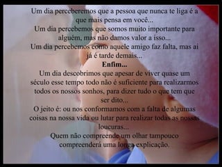 Um dia perceberemos que a pessoa que nunca te liga é a
                que mais pensa em você...
 Um dia percebemos que somos muito importante para
          alguém, mas não damos valor a isso...
Um dia percebemos como aquele amigo faz falta, mas ai
                    já é tarde demais...
                          Enfim...
   Um dia descobrimos que apesar de viver quase um
século esse tempo todo não é suficiente para realizarmos
 todos os nossos sonhos, para dizer tudo o que tem que
                          ser dito...
 O jeito é: ou nos conformamos com a falta de algumas
coisas na nossa vida ou lutar para realizar todas as nossas
                         loucuras...
       Quem não compreende um olhar tampouco
          compreenderá uma longa explicação.
 