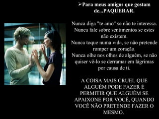 Para meus amigos que gostam de...PAQUERAR. Nunca diga "te amo" se não te interessa. Nunca fale sobre sentimentos se estes não existem. Nunca toque numa vida, se não pretende romper um coração. Nunca olhe nos olhos de alguém, se não quiser vê-lo se derramar em lágrimas por causa de ti. A COISA MAIS CRUEL QUE ALGUÉM PODE FAZER É PERMITIR QUE ALGUÉM SE APAIXONE POR VOCÊ, QUANDO VOCÊ NÃO PRETENDE FAZER O MESMO.   
