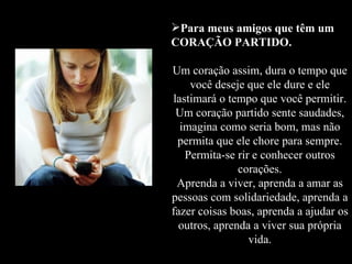 Para meus amigos que têm um CORAÇÃO PARTIDO. Um coração assim, dura o tempo que você deseje que ele dure e ele lastimará o tempo que você permitir. Um coração partido sente saudades, imagina como seria bom, mas não permita que ele chore para sempre. Permita-se rir e conhecer outros corações. Aprenda a viver, aprenda a amar as pessoas com solidariedade, aprenda a fazer coisas boas, aprenda a ajudar os outros, aprenda a viver sua própria vida. 