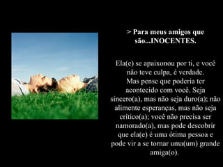 > Para meus amigos que são...INOCENTES. Ela(e) se apaixonou por ti, e você não teve culpa, é verdade. Mas pense que poderia ter acontecido com você. Seja sincero(a), mas não seja duro(a); não alimente esperanças, mas não seja crítico(a); você não precisa ser namorado(a), mas pode descobrir que ela(e) é uma ótima pessoa e pode vir a se tornar uma(um) grande amiga(o).   