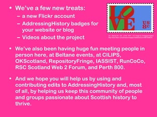 • We’ve a few new treats:
– a new Flickr account
– AddressingHistory badges for
your website or blog
– Videos about the project
• We’ve also been having huge fun meeting people in
person here, at Beltane events, at CILIPS,
OKScotland, RepositoryFringe, IASSIST, RunCoCo,
RSC Scotland Web 2 Forum, and Perth 800.
• And we hope you will help us by using and
contributing edits to AddressingHistory and, most
of all, by helping us keep this community of people
and groups passionate about Scottish history to
thrive.
Art - Stamp Art - US - LOVE 1977 – CC image by Vintageprintable1:
http://www.flickr.com/photos/vintageprintabledotcom/4967209674/
 