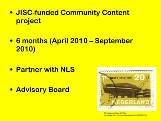 • JISC-funded Community Content
project
• 6 months (April 2010 – September
2010)
• Partner with NLS
• Advisory Board
CC image courtesy of Flickr –
http://www.flickr.com/photos/karenhorton/3970883720/
 