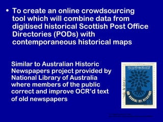 • To create an online crowdsourcing
tool which will combine data from
digitised historical Scottish Post Office
Directories (PODs) with
contemporaneous historical maps
CC image courtesy of Flickr –
http://www.flickr.com/photos/karenhorton/4418947864/
Similar to Australian Historic
Newspapers project provided by
National Library of Australia
where members of the public
correct and improve OCR’d text
of old newspapers
 