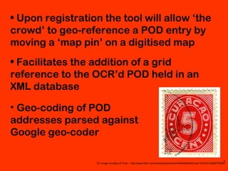 CC image courtesy of Flickr – http://www.flickr.com/photos/karenhorton/4463849542/in/set-72157613482977550//
• Upon registration the tool will allow ‘the
crowd’ to geo-reference a POD entry by
moving a ‘map pin’ on a digitised map
• Facilitates the addition of a grid
reference to the OCR’d POD held in an
XML database
• Geo-coding of POD
addresses parsed against
Google geo-coder
 