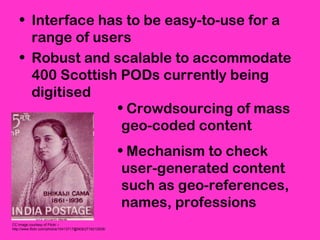 • Interface has to be easy-to-use for a
range of users
• Robust and scalable to accommodate
400 Scottish PODs currently being
digitised
CC image courtesy of Flickr –
http://www.flickr.com/photos/10413717@N08/2718212938/
• Crowdsourcing of mass
geo-coded content
• Mechanism to check
user-generated content
such as geo-references,
names, professions
 