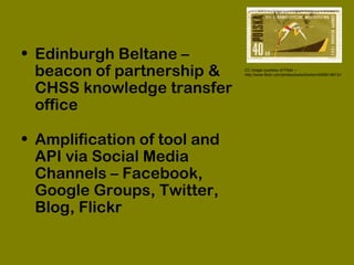 • Edinburgh Beltane –
beacon of partnership &
CHSS knowledge transfer
office
• Amplification of tool and
API via Social Media
Channels – Facebook,
Google Groups, Twitter,
Blog, Flickr
CC image courtesy of Flickr –
http://www.flickr.com/photos/karenhorton/4006519613//
 