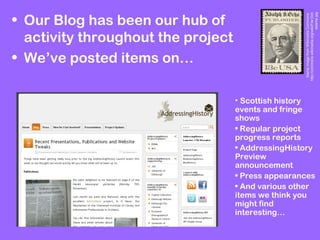• Our Blog has been our hub of
activity throughout the project
• We’ve posted items on…
StampimagefromWikimediaCommons:
http://commons.wikimedia.org/wiki/File:Och
sstamp.jpg
• Scottish history
events and fringe
shows
• Regular project
progress reports
• AddressingHistory
Preview
announcement
• Press appearances
• And various other
items we think you
might find
interesting…
 