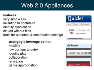 Web 2.0 Appliances
features:
very simple UIs
invitation to contribute
identity syndication
clouds without ﬁles
tools for audience & contribution settings

   pedagogic leverage points:
   mobility
   low barriers to entry
   identity play
   collaboration
   reiﬁcation
   genre appropriation
 