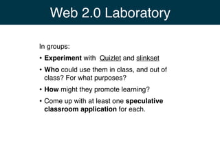 Web 2.0 Laboratory

In groups:
• Experiment with Quizlet and slinkset
• Who could use them in class, and out of
 class? For what purposes?
• How might they promote learning?
• Come up with at least one speculative
 classroom application for each.
 