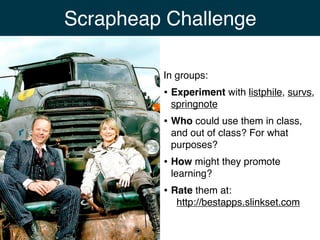Scrapheap Challenge

         In groups:
         • Experiment with listphile, survs,
          springnote
         • Who could use them in class,
          and out of class? For what
          purposes?
         • How might they promote
          learning?
         • Rate them at:
            http://bestapps.slinkset.com
 