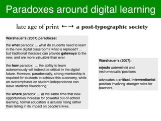 Paradoxes around digital learning
       late age of print ←→ a post-typographic society
Warshauer's (2007) paradoxes:

the what paradox: ... what do students need to learn
in the new digital classroom? what is replaced? ...
but traditional literacies can provide gateways to the
new, and are more valuable than ever.
                                                         Warshauer's (2007):
the how paradox: ... the ability to learn
                                                         rejects determinist and
autonomously will indeed be critical in the digital
                                                         instrumentalist positions
future. However, paradoxically, strong mentorship is
required for students to achieve this autonomy, while
                                                         advocates a critical, interventionist
an overemphasis on student independence can
                                                         position involving stronger roles for
leave students ﬂoundering.!
                                                         teachers.
the where paradox: ... at the same time that new
opportunities increase for powerful out-of-school
learning, formal education is actually rising rather
than falling in its impact on peopleʼs lives.
 