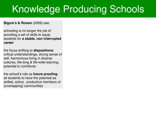 Knowledge Producing Schools
Bigum's & Rowan (2009) see:

schooling is no longer the job of
providing a set of skills to equip
students for a stable, non interrupted
career

the focus shifting to dispositions:
critical understandings, strong sense of
self, harmonious living in diverse
cultures, life-long & life-wide learning,
potential to contribute.

the schoolʼs role as future prooﬁng:
all students to have the potential as
skilled, active, productive members of
(overlapping) communities
 