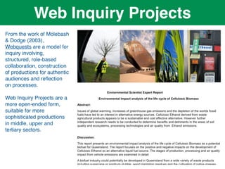 Web Inquiry Projects
From the work of Molebash
& Dodge (2003),
Webquests are a model for
inquiry involving,
structured, role-based
collaboration, construction
of productions for authentic
audiences and reﬂection
on processes.

Web Inquiry Projects are a
more open-ended form,
suitable for more
sophisticated productions
in middle, upper and
tertiary sectors.
 