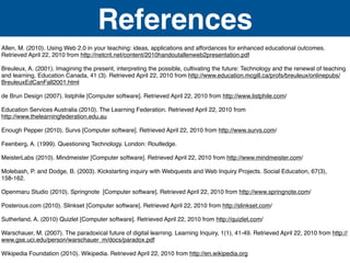 References
Allen, M. (2010). Using Web 2.0 in your teaching: ideas, applications and affordances for enhanced educational outcomes.
Retrieved April 22, 2010 from http://netcrit.net/content/2010handoutallenweb2presentation.pdf

Breuleux, A. (2001). Imagining the present, interpreting the possible, cultivating the future: Technology and the renewal of teaching
and learning. Education Canada, 41 (3). Retrieved April 22, 2010 from http://www.education.mcgill.ca/profs/breuleux/onlinepubs/
BreuleuxEdCanFall2001.html

de Brun Design (2007). listphile [Computer software]. Retrieved April 22, 2010 from http://www.listphile.com/

Education Services Australia (2010). The Learning Federation. Retrieved April 22, 2010 from
http://www.thelearningfederation.edu.au

Enough Pepper (2010). Survs [Computer software]. Retrieved April 22, 2010 from http://www.survs.com/

Feenberg, A. (1999). Questioning Technology. London: Routledge.

MeisterLabs (2010). Mindmeister [Computer software]. Retrieved April 22, 2010 from http://www.mindmeister.com/

Molebash, P. and Dodge, B. (2003). Kickstarting inquiry with Webquests and Web Inquiry Projects. Social Education, 67(3),
158-162.

Openmaru Studio (2010). Springnote [Computer software]. Retrieved April 22, 2010 from http://www.springnote.com/

Posterous.com (2010). Slinkset [Computer software]. Retrieved April 22, 2010 from http://slinkset.com/

Sutherland, A. (2010) Quizlet [Computer software]. Retrieved April 22, 2010 from http://quizlet.com/

Warschauer, M. (2007). The paradoxical future of digital learning. Learning Inquiry, 1(1), 41-49. Retrieved April 22, 2010 from http://
www.gse.uci.edu/person/warschauer_m/docs/paradox.pdf

Wikipedia Foundation (2010). Wikipedia. Retrieved April 22, 2010 from http://en.wikipedia.org
 