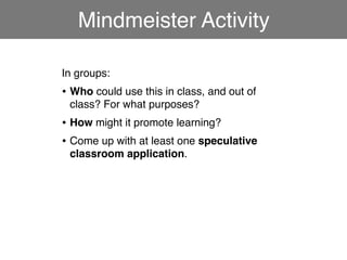 Mindmeister Activity

In groups:
• Who could use this in class, and out of
 class? For what purposes?
• How might it promote learning?
• Come up with at least one speculative
 classroom application.
 