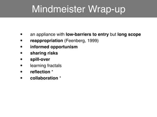 Mindmeister Wrap-up

•!   an appliance with low-barriers to entry but long scope
•!   reappropriation (Feenberg, 1999)
•!   informed opportunism
•!   sharing risks
•!   spill-over
•!   learning fractals
•!   reﬂection *
•!   collaboration *
 