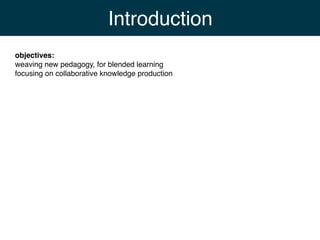 Introduction
objectives:
weaving new pedagogy, for blended learning
focusing on collaborative knowledge production
 