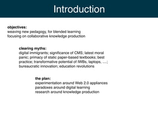 Introduction
objectives:
weaving new pedagogy, for blended learning
focusing on collaborative knowledge production


      clearing myths:
      digital immigrants; signiﬁcance of CMS; latest moral
      panic; primacy of static paper-based textbooks; best
      practice; transformative potential of IWBs, laptops, ....;
      bureaucratic innovation; education revolutions


                the plan:
                experimentation around Web 2.0 appliances
                paradoxes around digital learning
                research around knowledge production
 