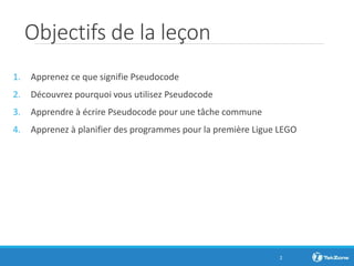 Objectifs de la leçon
1. Apprenez ce que signifie Pseudocode
2. Découvrez pourquoi vous utilisez Pseudocode
3. Apprendre à écrire Pseudocode pour une tâche commune
4. Apprenez à planifier des programmes pour la première Ligue LEGO
2
 