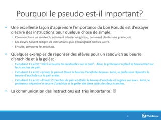 Pourquoi le pseudo est-il important?
• Une excellente façon d'apprendre l'importance du bon Pseudo est d'essayer
d'écrire des instructions pour quelque chose de simple:
◦ Comment faire un sandwich, comment décorer un gâteau, comment planter une graine, etc.
◦ Les élèves doivent rédiger les instructions, puis l'enseignant doit les suivre.
◦ Ensuite, comparez les résultats.
• Quelques exemples de réponses des élèves pour un sandwich au beurre
d'arachide et à la gelée:
◦ L'étudiant 1 a écrit: "mets le beurre de cacahuètes sur le pain". Ainsi, le professeur a placé le bocal entier sur
les tranches de pain.
◦ L'étudiant 2 a écrit: «prenez le pain et étalez le beurre d'arachide dessus». Ainsi, le professeur répandre le
beurre d'arachide sur le pain entier.
◦ L'étudiant 3 a écrit: «Prenez 2 tranches de pain et étalez le beurre d'arachide et la gelée sur eux». Ainsi, le
professeur répandre le beurre d'arachide et la gelée des deux côtés des deux tranches.
• La communication des instructions est très importante! 
4
 