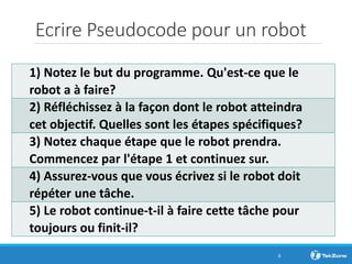 Ecrire Pseudocode pour un robot
1) Notez le but du programme. Qu'est-ce que le
robot a à faire?
2) Réfléchissez à la façon dont le robot atteindra
cet objectif. Quelles sont les étapes spécifiques?
3) Notez chaque étape que le robot prendra.
Commencez par l'étape 1 et continuez sur.
4) Assurez-vous que vous écrivez si le robot doit
répéter une tâche.
5) Le robot continue-t-il à faire cette tâche pour
toujours ou finit-il?
6
 