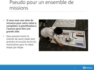 Pseudo pour un ensemble de
missions
• Si vous avez une série de
missions pour votre robot à
compléter, la planification à
l'avance peut être une
grande aide.
• Vous pouvez tracer le
chemin de votre robot doit
prendre et ensuite écrire les
instructions pour le robot
étape par étape
8
 