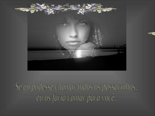 Se eu pudesse chamar todos os passarinhos, eu os faria cantar para você. 