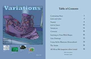 Variations 1
Table of Contents
2
4
6
10
14
20
30
32
34
36
38
Contrasting Hues
Lines and value
Teapots
Life In Green
Variations
Converse
Learning to Draw With Shapes
Line Drawings
Using Adobe Illustrator (Screenshots)
The Artists
All About Me (magazine editor/artist)
Converse
Variations
p. 20
Teapots
p. 6
Life In Green
p. 10
Variations
p. 14
Screenshots
p. 34
Allison Horn
Variations
BLOG- See my process
MAGAZINE- Product
 