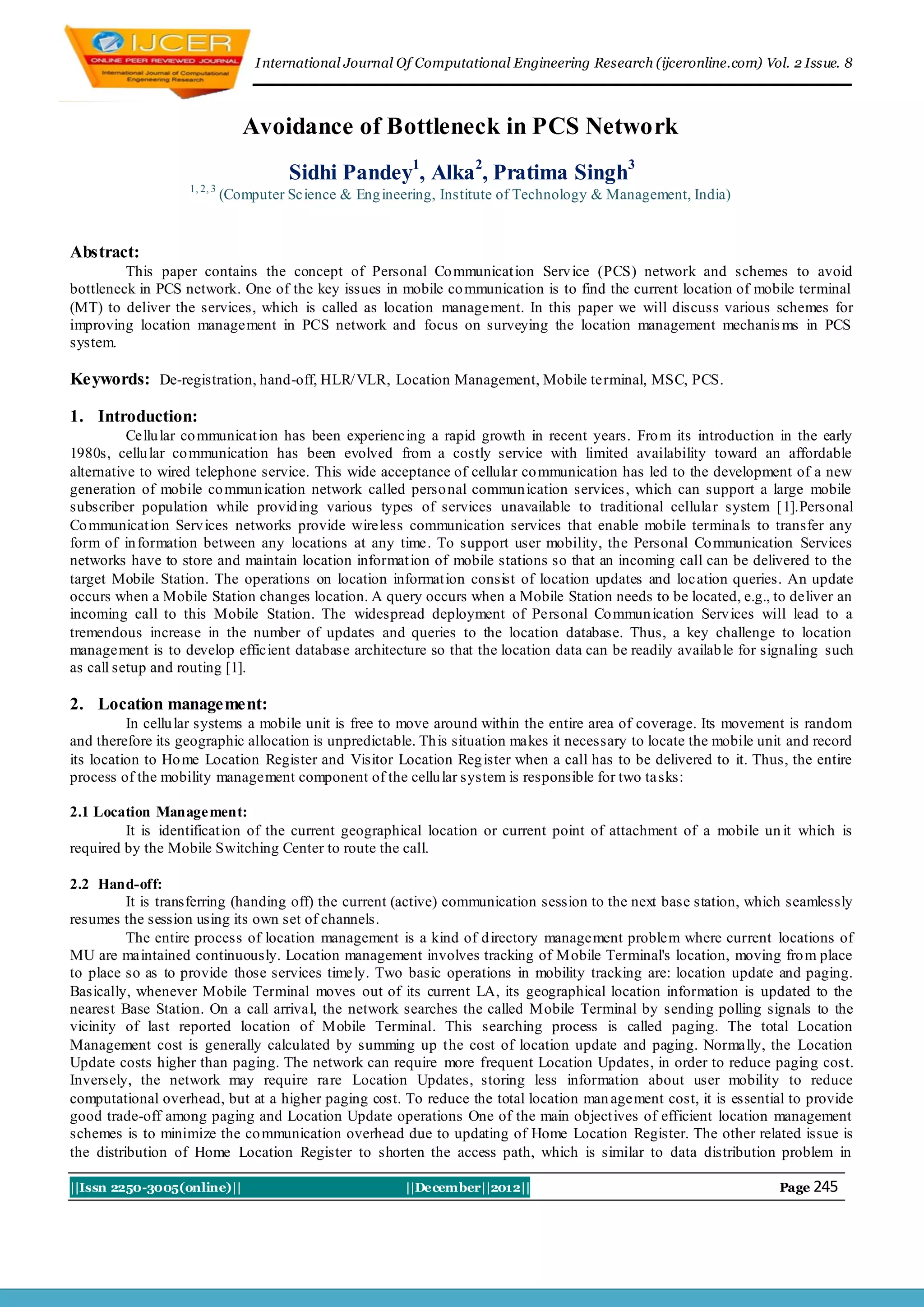 I nternational Journal Of Computational Engineering Research (ijceronline.com) Vol. 2 Issue. 8



                                Avoidance of Bottleneck in PCS Network
                                       Sidhi Pandey1, Alka 2, Pratima Singh3
                   1, 2, 3
                             (Computer Science & Eng ineering, Institute of Technology & Management, India)


Abstract:
         This paper contains the concept of Personal Co mmunicat ion Serv ice (PCS) network and schemes to avoid
bottleneck in PCS network. One of the key issues in mobile co mmunication is to find the current location of mobile terminal
(MT) to deliver the services, which is called as location management. In this paper we will discuss various schemes for
improving location management in PCS network and focus on surveying the location management mechanis ms in PCS
system.

Keywords: De-registration, hand-off, HLR/ VLR, Location Management, Mobile terminal, MSC, PCS.

1. Introduction:
          Cellu lar co mmunicat ion has been experiencing a rapid growth in recent years. Fro m its introduction in the early
1980s, cellu lar co mmunication has been evolved from a costly service with limited availability toward an affordable
alternative to wired telephone service. This wide acceptance of cellular co mmunication has led to the development of a new
generation of mobile co mmun ication network called perso nal commun ication services , which can support a large mobile
subscriber population while provid ing various types of services unavailable to traditional cellular system [1].Personal
Co mmunicat ion Serv ices networks provide wireless communication services that enable mobile terminals to transfer any
form of in formation between any locations at any time. To support user mobility, the Personal Co mmunication Services
networks have to store and maintain location informat ion of mobile stations so that an incoming call can be delivered to the
target Mobile Station. The operations on location informat ion consist of location updates and loc ation queries. An update
occurs when a Mobile Station changes location. A query occurs when a Mobile Station needs to be located, e.g., to deliver an
incoming call to this Mobile Station. The widespread deployment of Personal Co mmun ication Serv ices will lead to a
tremendous increase in the number of updates and queries to the location database. Thus, a key challenge to location
management is to develop efficient database architecture so that the location data can be readily availab le for signaling such
as call setup and routing [1].

2. Location management:
          In cellu lar systems a mobile unit is free to move around within the entire area of coverage. Its movement is random
and therefore its geographic allocation is unpredictable. Th is situation makes it necessary to locate the mobile unit and record
its location to Ho me Location Register and Visitor Location Reg ister when a call has to be delivered to it. Thus, the entire
process of the mobility management component of the cellu lar system is responsible for two ta sks:

2.1 Location Management:
         It is identificat ion of the current geographical location or current point of attachment of a mobile un it which is
required by the Mobile Switching Center to route the call.

2.2 Hand-off:
          It is transferring (handing off) the current (active) communication session to the next base station, which seamlessly
resumes the session using its own set of channels.
          The entire process of location management is a kind of d irectory management problem where current locations of
MU are maintained continuously. Location management involves tracking of Mobile Terminal's location, moving fro m place
to place so as to provide those services timely. Two basic operations in mobility tracking are: location update and paging.
Basically, whenever Mobile Terminal moves out of its current LA, its geographical location information is updated to the
nearest Base Station. On a call arrival, the network searches the called Mobile Terminal by sending polling signals to the
vicinity of last reported location of Mobile Terminal. This searching process is called paging. The total Location
Management cost is generally calculated by summing up the cost of location update and paging. Normally, the Location
Update costs higher than paging. The network can require more frequent Location Updates, in order to reduce paging cost.
Inversely, the network may require rare Location Updates, storing less information about user mobility to reduce
computational overhead, but at a higher paging cost. To reduce the total location man agement cost, it is essential to provide
good trade-off among paging and Location Update operations One of the main object ives of efficient location management
schemes is to minimize the co mmunication overhead due to updating of Home Location Register. The other related issue is
the distribution of Home Location Register to shorten the access path, which is similar to data distribution problem in

||Issn 2250-3005(online)||                               ||December||2012||                                          Page 245
 