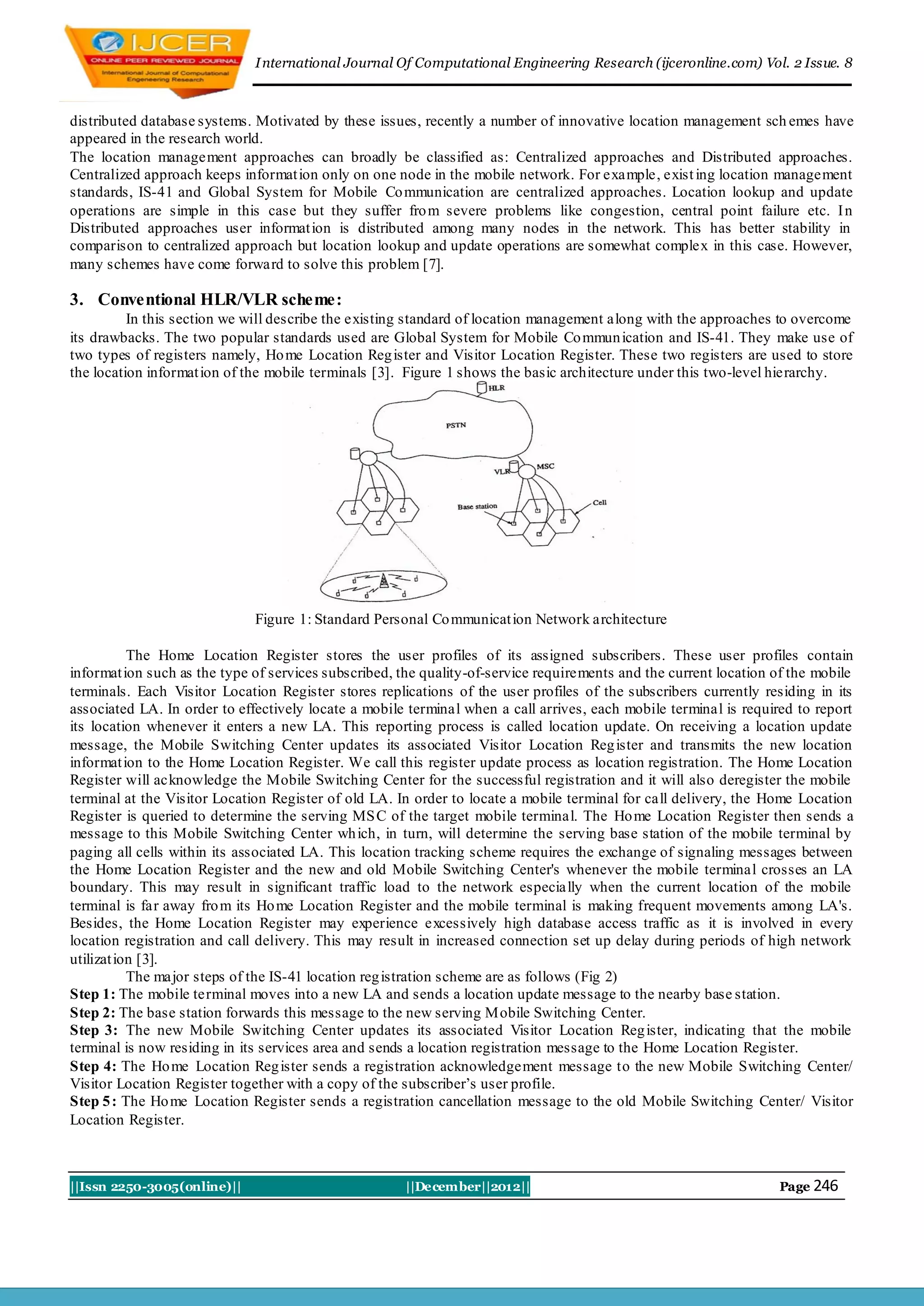 I nternational Journal Of Computational Engineering Research (ijceronline.com) Vol. 2 Issue. 8



distributed database systems. Motivated by these issues, recently a number of innovative location management sch emes have
appeared in the research world.
The location management approaches can broadly be classified as: Centralized approaches and Distributed approaches.
Centralized approach keeps informat ion only on one node in the mobile network. For example, exist ing location management
standards, IS-41 and Global System for Mobile Co mmunication are centralized approaches. Location lookup and update
operations are simple in this case but they suffer fro m severe problems like congestion, central point failure etc. I n
Distributed approaches user informat ion is distributed among many nodes in the network. This has better stability in
comparison to centralized approach but location lookup and update operations are somewhat complex in this case. However,
many schemes have come forward to solve this problem [7].

3. Conventional HLR/VLR scheme:
          In this section we will describe the existing standard of location management along with the approaches to overcome
its drawbacks. The two popular standards used are Global System for Mobile Co mmun ication and IS-41. They make use of
two types of registers namely, Ho me Location Reg ister and Visitor Location Register. These two registers are used to store
the location informat ion of the mobile terminals [3]. Figure 1 shows the basic architecture under this two-level hierarchy.




                              Figure 1: Standard Personal Co mmunicat ion Network architecture

           The Home Location Register stores the user profiles of its assigned subscribers. These user profiles contain
informat ion such as the type of services subscribed, the quality-of-service requirements and the current location of the mobile
terminals. Each Visitor Location Register stores replications of the user profiles of the subscribers currently residing in its
associated LA. In order to effectively locate a mobile terminal when a call arrives, each mobile terminal is required to report
its location whenever it enters a new LA. This reporting process is called location update. On receiving a location update
message, the Mobile Switching Center updates its associated Visitor Location Reg ister and transmits the new location
informat ion to the Home Location Register. We call this register update process as location registration. The Home Location
Register will acknowledge the Mobile Switching Center for the successful registration and it will also deregister the mobile
terminal at the Visitor Location Register of old LA. In order to locate a mobile terminal for call delivery, the Home Location
Register is queried to determine the serving MS C of the target mobile terminal. The Ho me Location Register then sends a
message to this Mobile Switching Center wh ich, in turn, will determine the serving base station of the mobile terminal by
paging all cells within its associated LA. This location tracking scheme requires the exchange of signaling messages between
the Home Location Register and the new and old Mobile Switching Center's whenever the mobile terminal crosses an LA
boundary. This may result in significant traffic load to the network especia lly when the current location of the mobile
terminal is far away fro m its Ho me Location Register and the mobile terminal is making frequent movements among LA's.
Besides, the Home Location Register may experience excessively high database access traffic as it is involved in every
location registration and call delivery. This may result in increased connection set up delay during periods of high network
utilizat ion [3].
           The major steps of the IS-41 location reg istration scheme are as follows (Fig 2)
Step 1: The mobile terminal moves into a new LA and sends a location update message to the nearby base station.
Step 2: The base station forwards this message to the new serving Mobile Switching Center.
Step 3: The new Mobile Switching Center updates its associated Visitor Location Reg ister, indicating that the mobile
terminal is now residing in its services area and sends a location registration message to the Home Location Register.
Step 4: The Ho me Location Reg ister sends a registration acknowledgement message to the new Mobile Switching Center/
Visitor Location Register together with a copy of the subscriber’s user profile.
Step 5 : The Ho me Location Register sends a registration cancellation message to the old Mobile Switching Center/ Visitor
Location Register.



||Issn 2250-3005(online)||                            ||December||2012||                                           Page 246
 