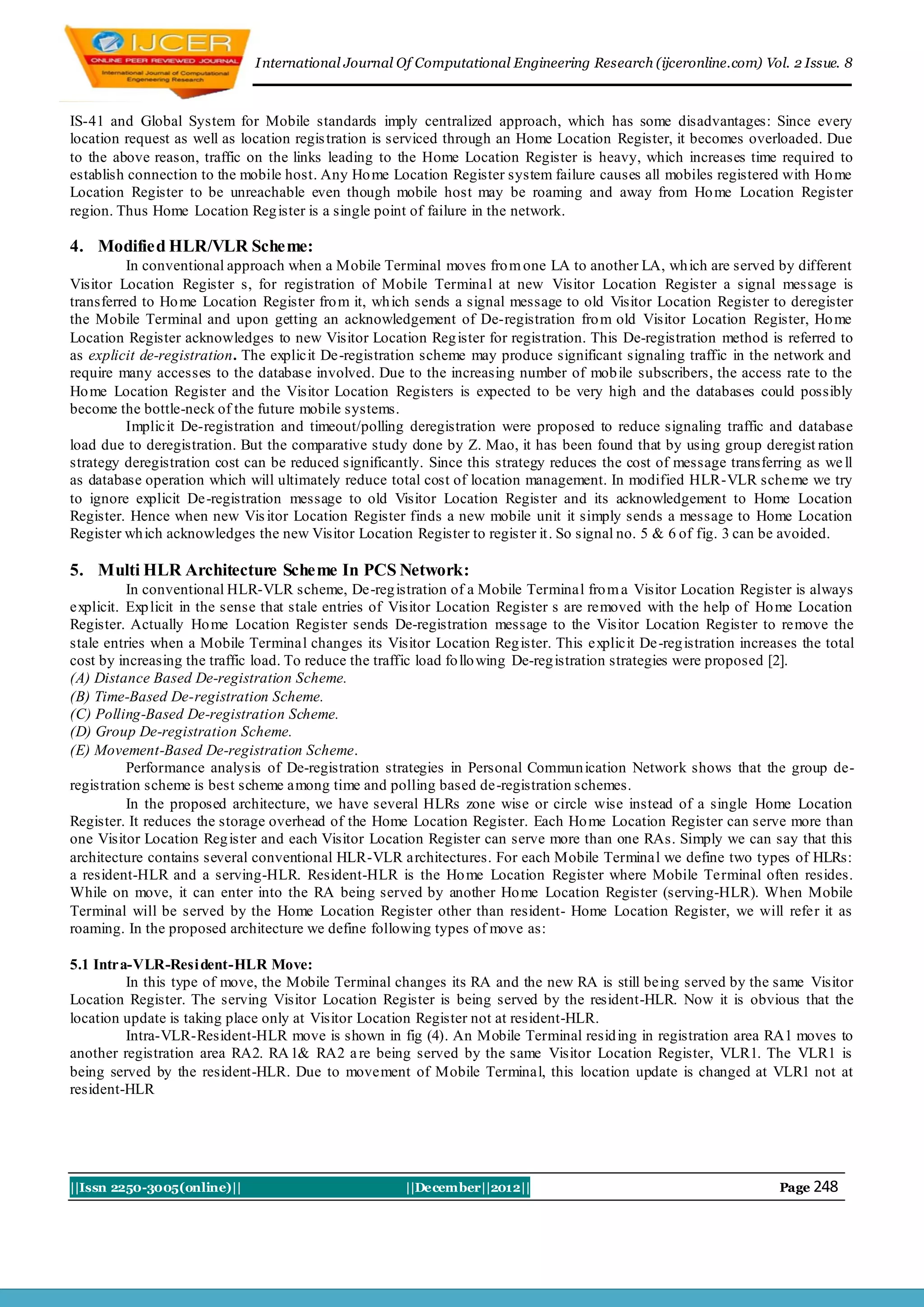 I nternational Journal Of Computational Engineering Research (ijceronline.com) Vol. 2 Issue. 8



IS-41 and Global System for Mobile standards imply centralized approach, which has some disadvantages: Since every
location request as well as location regis tration is serviced through an Home Location Register, it becomes overloaded. Due
to the above reason, traffic on the links leading to the Home Location Register is heavy, which increases time required to
establish connection to the mobile host. Any Ho me Location Register system failure causes all mobiles registered with Ho me
Location Register to be unreachable even though mobile host may be roaming and away from Ho me Location Register
region. Thus Home Location Reg ister is a single point of failure in the network.

4. Modified HLR/VLR Scheme:
          In conventional approach when a Mobile Terminal moves fro m one LA to another LA, wh ich are served by different
Visitor Location Register s, for registration of Mobile Terminal at new Visitor Location Register a signal message is
transferred to Ho me Location Register fro m it, wh ich sends a signal message to old Visitor Location Register to deregister
the Mobile Terminal and upon getting an acknowledgement of De-registration fro m old Visitor Location Register, Ho me
Location Register acknowledges to new Visitor Location Reg ister for registration. This De-registration method is referred to
as explicit de-registration. The explicit De-registration scheme may produce significant signaling traffic in the network and
require many accesses to the database involved. Due to the increasing number of mob ile subscribers, the access rate to the
Ho me Location Register and the Visitor Location Registers is expected to be very high and the databases could possibly
become the bottle-neck of the future mobile systems.
          Implicit De-registration and timeout/polling deregistration were proposed to reduce signaling traffic and database
load due to deregistration. But the comparative study done by Z. Mao, it has been found that by using group deregist ration
strategy deregistration cost can be reduced significantly. Since this strategy reduces the cost of message transferring as we ll
as database operation which will ultimately reduce total cost of location management. In modified HLR-VLR scheme we try
to ignore explicit De-registration message to old Visitor Location Register and its acknowledgement to Home Location
Register. Hence when new Vis itor Location Register finds a new mobile unit it simply sends a message to Home Location
Register wh ich acknowledges the new Visitor Location Register to register it . So signal no. 5 & 6 of fig. 3 can be avoided.

5. Multi HLR Architecture Scheme In PCS Network:
          In conventional HLR-VLR scheme, De-reg istration of a Mobile Terminal fro m a Visitor Location Register is always
explicit. Exp licit in the sense that stale entries of Visitor Location Register s are removed with the help of Ho me Location
Register. Actually Ho me Location Register sends De-registration message to the Visitor Location Register to remove the
stale entries when a Mobile Terminal changes its Visitor Location Reg ister. This explicit De-reg istration increases the total
cost by increasing the traffic load. To reduce the traffic load fo llo wing De-reg istration strategies were proposed [2].
(A) Distance Based De-registration Scheme.
(B) Time-Based De-registration Scheme.
(C) Polling-Based De-registration Scheme.
(D) Group De-registration Scheme.
(E) Movement-Based De-registration Scheme.
          Performance analysis of De-registration strategies in Personal Commun ication Network shows that the group de-
registration scheme is best scheme among time and polling based de-registration schemes.
          In the proposed architecture, we have several HLRs zone wise or circle wise instead of a single Home Location
Register. It reduces the storage overhead of the Home Location Register. Each Ho me Location Register can serve more than
one Visitor Location Reg ister and each Visitor Location Register can serve more than one RAs. Simply we can say that this
architecture contains several conventional HLR-VLR architectures. For each Mobile Terminal we define two types of HLRs:
a resident-HLR and a serving-HLR. Resident-HLR is the Ho me Location Register where Mobile Terminal often resides.
While on move, it can enter into the RA being served by another Ho me Location Register (serving-HLR). When Mobile
Terminal will be served by the Home Location Register other than resident- Home Location Register, we will refer it as
roaming. In the proposed architecture we define following types of move as:

5.1 Intra-VLR-Resi dent-HLR Move:
         In this type of move, the Mobile Terminal changes its RA and the new RA is still being served by the same Visitor
Location Register. The serving Visitor Location Register is being served by the resident-HLR. Now it is obvious that the
location update is taking place only at Visitor Location Register not at resident-HLR.
         Intra-VLR-Resident-HLR move is shown in fig (4). An Mobile Terminal resid ing in registration area RA1 moves to
another registration area RA2. RA 1& RA2 a re being served by the same Visitor Location Register, VLR1. The VLR1 is
being served by the resident-HLR. Due to movement of Mobile Terminal, this location update is changed at VLR1 not at
resident-HLR




||Issn 2250-3005(online)||                            ||December||2012||                                           Page 248
 