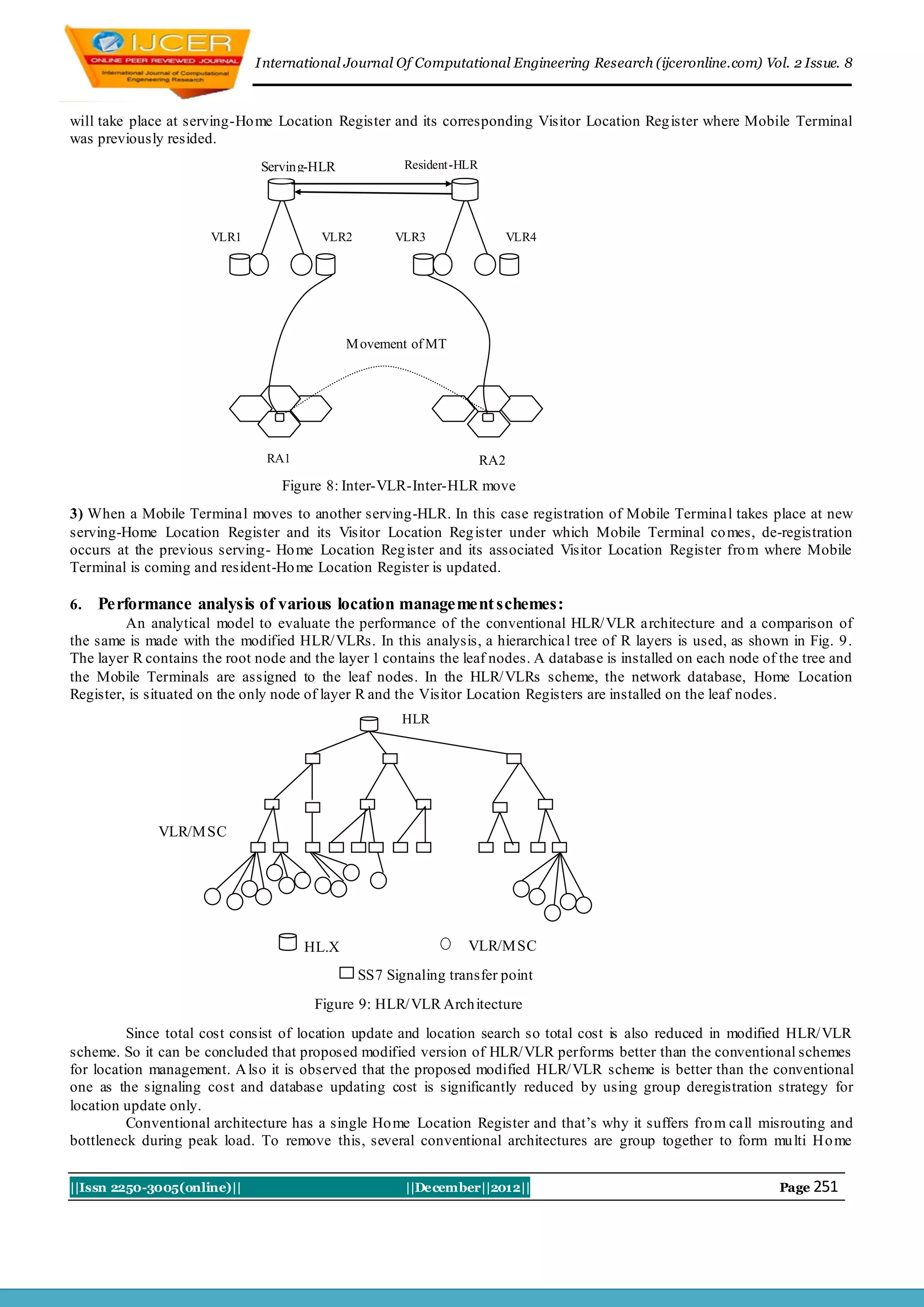 I nternational Journal Of Computational Engineering Research (ijceronline.com) Vol. 2 Issue. 8



will take place at serving-Ho me Location Register and its corresponding Visitor Location Reg ister where Mobile Terminal
was previously resided.
                               Serving-HLR             Resident-HLR




                       VLR1              VLR2        VLR3                   VLR4




                                             M ovement of MT




                                RA1                                   RA2
                                  Figure 8: Inter-VLR-Inter-HLR move
3) When a Mobile Terminal moves to another serving-HLR. In this case registration of Mobile Terminal takes place at new
serving-Home Location Register and its Visitor Location Reg ister under which Mobile Terminal co mes, de-registration
occurs at the previous serving- Ho me Location Reg ister and its associated Visitor Location Register fro m where Mobile
Terminal is coming and resident-Ho me Location Register is updated.

6.   Performance analysis of various location management schemes:
         An analytical model to evaluate the performance of the conventional HLR/ VLR architecture and a comparison of
the same is made with the modified HLR/ VLRs. In this analysis, a hierarchical tree of R layers is used, as shown in Fig. 9.
The layer R contains the root node and the layer 1 contains the leaf nodes. A database is installed on each node of the tree and
the Mobile Terminals are assigned to the leaf nodes. In the HLR/ VLRs scheme, the network database, Home Location
Register, is situated on the only node of layer R and the Visitor Location Registers are installed on the leaf nodes.
                                                       HLR




              VLR/M SC




                                      HL.X                       VLR/M SC
                                                SS7 Signaling transfer point
                                        Figure 9: HLR/ VLR Arch itecture
          Since total cost consist of location update and location search so total cost is also reduced in modified HLR/ VLR
scheme. So it can be concluded that proposed modified version of HLR/ VLR performs better than the conventional schemes
for location management. A lso it is observed that the proposed modified HLR/ VLR scheme is better than the conventional
one as the signaling cost and database updating cost is significantly reduced by using group deregistration strategy for
location update only.
          Conventional architecture has a single Ho me Location Register and that’s why it suffers fro m call misrouting and
bottleneck during peak load. To remove this, several conventional architectures are group together to form mu lti Ho me


||Issn 2250-3005(online)||                             ||December||2012||                                           Page 251
 