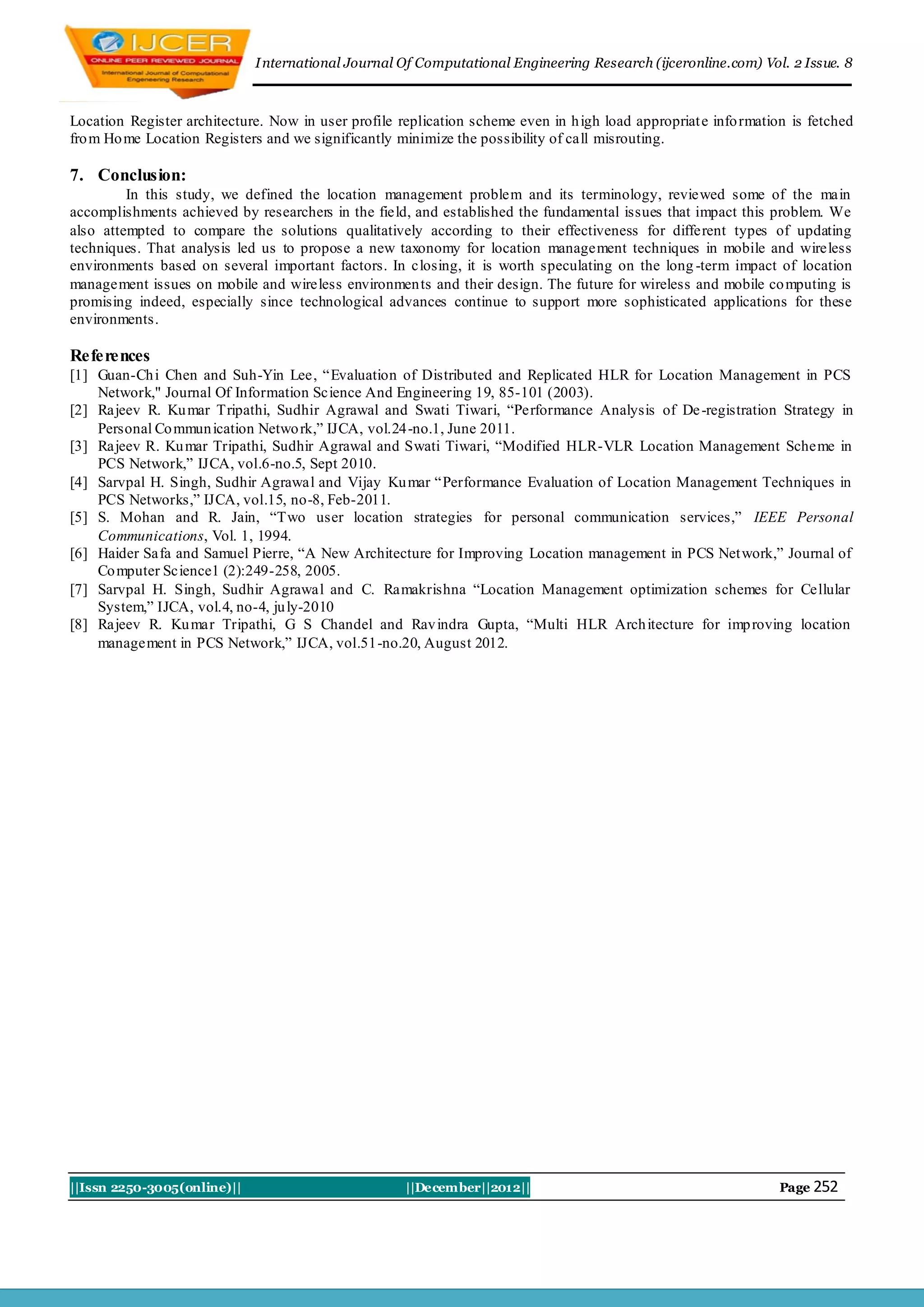I nternational Journal Of Computational Engineering Research (ijceronline.com) Vol. 2 Issue. 8



Location Register architecture. Now in user profile replication scheme even in h igh load appropriat e info rmation is fetched
fro m Ho me Location Registers and we significantly minimize the possibility of call misrouting.

7. Conclusion:
         In this study, we defined the location management problem and its terminology, reviewed some of the main
accomplishments achieved by researchers in the field, and established the fundamental issues that impact this problem. We
also attempted to compare the solutions qualitatively according to their effectiveness for different types of updating
techniques. That analysis led us to propose a new taxonomy for location management techniques in mobile and wireless
environments based on several important factors. In closing, it is worth speculating on the long -term impact of location
management issues on mobile and wireless environmen ts and their design. The future for wireless and mobile co mputing is
promising indeed, especially since technological advances continue to support more sophisticated applications for these
environments.

References
[1] Guan-Ch i Chen and Suh-Yin Lee, “Evaluation of Distributed and Replicated HLR for Location Management in PCS
    Network," Journal Of Information Science And Engineering 19, 85-101 (2003).
[2] Rajeev R. Ku mar Tripathi, Sudhir Agrawal and Swati Tiwari, “Performance Analysis of De -registration Strategy in
    Personal Co mmun ication Netwo rk,” IJCA, vol.24-no.1, June 2011.
[3] Rajeev R. Ku mar Tripathi, Sudhir Agrawal and Swati Tiwari, “Modified HLR-VLR Location Management Scheme in
    PCS Network,” IJCA, vol.6-no.5, Sept 2010.
[4] Sarvpal H. Singh, Sudhir Agrawal and Vijay Ku mar “Performance Evaluation of Location Management Techniques in
    PCS Networks,” IJCA, vol.15, no-8, Feb-2011.
[5] S. Mohan and R. Jain, “Two user location strategies for personal communication services,” IEEE Personal
    Communications, Vol. 1, 1994.
[6] Haider Safa and Samuel Pierre, “A New Architecture for Improving Location management in PCS Net work,” Journal of
    Co mputer Science1 (2):249-258, 2005.
[7] Sarvpal H. Singh, Sudhir Agrawal and C. Ramakrishna “Location Management optimization schemes for Cellular
    System,” IJCA, vol.4, no-4, ju ly-2010
[8] Rajeev R. Ku mar Tripathi, G S Chandel and Rav indra Gupta, “Multi HLR Arch itecture for imp roving location
    management in PCS Network,” IJCA, vol.51-no.20, August 2012.




||Issn 2250-3005(online)||                           ||December||2012||                                           Page 252
 