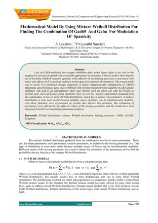 International Journal of Computational Engineering Research||Vol, 03||Issue, 4||
www.ijceronline.com ||April||2013|| Page 190
Mathematical Model By Using Mixture Weibull Distribution For
Finding The Combination Of Gad65 And Gaba For Modulation
Of Spasticity
1
,S.Lakshmi , 2,
P.Gomathi Sundari
1,
Head and Associate Professor of Mathematics, K.N.Govt.Arts College for Women,Thanjavur -613005,
TamilNadu, India.
2,
Assistant Professor of Mathematics, Rajah Serfoji Government College,
Thanjavur-613005, TamilNadu, India.
I. MATHEMATICAL MODELS
The mixture Weibull distribution produced from the combination has five or more parameters. These
are; the shape parameters, scale parameters, location parameters, in addition to the mixing parameter (w). This
type of distribution is even more useful because multiple causes of failure can be simultaneously modelled.
Different values of the mixing parameter were used to obtain the estimation of the parameters and to find the
probability density function of the mixture Weibull distribution.
1.1 MIXTURE MODELS
When we have n-fold mixture model that involves n sub-populations, then
)()(
1
i
n
i
i xFwxF 
 with iw > 0, and 1
1

n
i
iw
where wi is a mixing parameter and Fi(x), i=1,2,…,n are distribution functions either with two or three parameter
Weibull distributions. The models involve two or more distributions with one or more being Weibull
distribution. The distributions involved are called sub-populations or components, and the model is called finite
Weibull mixture model. In the literature the Weibull mixture model has been referred by many other names
[5,6], such as additive-mixed Weibull distributions, bimodal-mixed Weibull (for a two fold mixture), mixed-
mode Weibull distribution, Weibull distribution of the mixed type, multi modal Weibull distribution, and so
forth.
Abstract
Loss of GABA-mediated pre-synaptic inhibition after spinal injury plays a key role in the
progressive increase in spinal reflexes and the appearance of spasticity. Clinical studies show that the
use of baclofen (GABAB receptor agonist), while effective in modulating spasticity is associated with
major side effects such as general sedation and progressive tolerance development. The present study
was to assess if a combined therapy composed of spinal segmentspecific upregulation of GAD65
(glutamate decarboxylase) gene once combined with systemic treatment with tiagabine (GABA uptake
inhibitor) will lead to an antispasticity effect and whether such an effect will only be present in
GAD65 gene over-expressing spinal segments. Here we use the mixture distribution produced from
the combination of two or more Weibull distributions which has a number of parameters. A mixture
distribution is even more useful because multiple causes of failure can be simultaneously modeled.
Also these functions were represented by graphs that showed this variation. The estimation of
parameters were effected by the different values of the mixing parameter and the results have been
discussed from the corresponding mathematical figures.
Keywords: Weibull distribution, Mixture Weibull distribution, Mixing parameter, GABA, GAD65,
Tiagabine
AMS Classification: 60 Gxx, 62 Hxx, 62Pxx
 