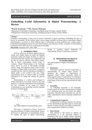 Ruchi Kashyap Int. Journal of Engineering Research and Applications www.ijera.com
ISSN : 2248-9622, Vol. 4, Issue 6( Version 5), June 2014, pp.234-238
www.ijera.com 234 | P a g e
Embedding Useful Information in Digital Watermarking: A
Review
*Ruchi Kashyap, **Mr. Karan Mahajan
*Department of Information Technology, Chandigarh group of College, Landran, Mohali
**Department of Information Technology, Chandigarh group of College, Landran, Mohali
Abstract
Nowadays watermarking is being used to protect multimedia in digital technology. Embedding the data is
known as watermark. On the internet where various images available are being used as watermarks. Digital
watermarking is a process in which different types of information is being combined into a digital signal.
Watermarking techniques ensures two main factors integrity and robustness of data. A number of watermarking
techniques such as DFT, DCT etc. are discussed in this paper.
Keywords: watermark, DCT, DFT, DWT
I. INTRODUCTION
With the widen use of internet, digital media are
widely used. Digital media are easily and illegally
destroyed, copied and change. So there is a need of
transmitting the data securely and confidentially and
for this we need an effective data hiding scheme.
This is where watermarking system comes in
existence. Digital Watermarking is the technique
which allows an owner to add hidden copyright
notices, image, and signature, audio, video or other
messages to digital media. If the media is copied by
unauthorized user, then the information embedded in
digital media is also carried in the copy. Image
watermarking means to embed visible or invisible
information in to image that identify the genuine
owner.
Watermarking is a widely used technique to
embed information in an image. However, the main
purpose is to provide authentication and establishing
the true ownership of an image [1]. Digital
watermarking is a new technology used for copyright
protection of digital media.
Fig 1.Block diagram of watermarking system
This paper is organized as follows. Section II
describes properties of digital watermarking. Section
III focuses on Application of watermarking. Section
IV explains the types of digital watermarking.
Section V presents various limitations of
watermarking. Section VI represents conclusion.
II. PROPERTIES OF DIGITAL
WATERMARKING
The main Properties of digital watermarking are
[6][10]
 Robustness:
Watermarks could be removed intentionally or
unintentionally by simple image process in
operations like contrast or improvement in
brightness. Hence robust watermarks should be
robust against variety of such attacks. For robustness
we can also add watermark at more than one position
in the image, if one or two are removed then the other
is there.
 Invisibility
An embedded watermark is not noticeable.
Content consist of invisible watermark that is hidden
in it. Authorized party can only detect this hidden
watermark. Therefore Such watermarks are used for
author authentication and for detecting unauthorized
copier.
 Computational Complexity
Computational complexity indicates the amount
of time watermarking algorithm takes to encode and
decode. To ensure security and validity of watermark,
more computational complexity is needed.
 Data Payload
Data payload is also known as capacity of
watermarking. It is the maximum amount of
information that can be hidden without degrading
image quality. It can be evaluated by the amount of
RESEARCH ARTICLE OPEN ACCESS
 