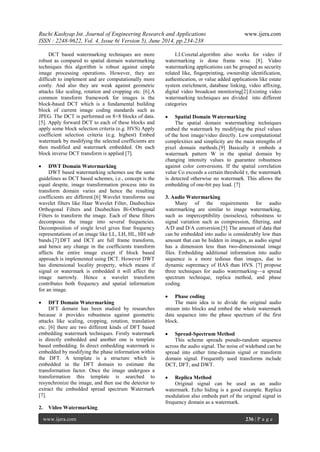 Ruchi Kashyap Int. Journal of Engineering Research and Applications www.ijera.com
ISSN : 2248-9622, Vol. 4, Issue 6( Version 5), June 2014, pp.234-238
www.ijera.com 236 | P a g e
DCT based watermarking techniques are more
robust as compared to spatial domain watermarking
techniques this algorithm is robust against simple
image processing operations. However, they are
difficult to implement and are computationally more
costly. And also they are weak against geometric
attacks like scaling, rotation and cropping etc. [6].A
common transform framework for images is the
block-based DCT which is a fundamental building
block of current image coding standards such as
JPEG. The DCT is performed on 8×8 blocks of data.
[5]. Apply forward DCT to each of these blocks and
apply some block selection criteria (e.g. HVS) Apply
coefficient selection criteria (e.g. highest) Embed
watermark by modifying the selected coefficients are
then modified and watermark embedded. On each
block inverse DCT transform is applied [7].
 DWT Domain Watermarking
DWT based watermarking schemes use the same
guidelines as DCT based schemes, i.e., concept is the
equal despite, image transformation process into its
transform domain varies and hence the resulting
coefficients are different.[6] Wavelet transforms use
wavelet filters like Haar Wavelet Filter, Daubechies
Orthogonal Filters and Daubechies Bi-Orthogonal
Filters to transform the image. Each of these filters
decomposes the image into several frequencies.
Decomposition of single level gives four frequency
representations of an image like LL, LH, HL, HH sub
bands.[7].DFT and DCT are full frame transform,
and hence any change in the coefficients transform
affects the entire image except if block based
approach is implemented using DCT. However DWT
has dimensional locality property, which means if
signal or watermark is embedded it will affect the
image narrowly. Hence a wavelet transform
contributes both frequency and spatial information
for an image.
 DFT Domain Watermarking
DFT domain has been studied by researches
because it provides robustness against geometric
attacks like scaling, cropping, rotation, translation
etc. [6] there are two different kinds of DFT based
embedding watermark techniques. Firstly watermark
is directly embedded and another one is template
based embedding. In direct embedding watermark is
embedded by modifying the phase information within
the DFT. A template is a structure which is
embedded in the DFT domain to estimate the
transformation factor. Once the image undergoes a
transformation this template is searched to
resynchronize the image, and then use the detector to
extract the embedded spread spectrum Watermark
[7].
2. Video Watermarking
I.J.Coxetal.algorithm also works for video if
watermarking is done frame wise. [8]. Video
watermarking applications can be grouped as security
related like, fingerprinting, ownership identification,
authentication, or value added applications like estate
system enrichment, database linking, video affixing,
digital video broadcast monitoring[2].Existing video
watermarking techniques are divided into different
categories
 Spatial Domain Watermarking
The spatial domain watermarking techniques
embed the watermark by modifying the pixel values
of the host image/video directly. Low computational
complexities and simplicity are the main strengths of
pixel domain methods.[9] Basically it embeds a
watermark pattern W in the spatial domain by
changing intensity values to guarantee robustness
against color conversions. If the spatial correlation
value Co exceeds a certain threshold τ, the watermark
is detected otherwise no watermark. This allows the
embedding of one-bit pay load. [7]
3. Audio Watermarking
Many of the requirements for audio
watermarking are similar to image watermarking,
such as imperceptibility (noiseless), robustness to
signal variation such as compression, filtering, and
A/D and D/A conversion.[5] The amount of data that
can be embedded into audio is considerably low than
amount that can be hidden in images, as audio signal
has a dimension less than two-dimensional image
files. Embedding additional information into audio
sequence is a more tedious than images, due to
dynamic supremacy of HAS than HVS. [7] propose
three techniques for audio watermarking—a spread
spectrum technique, replica method, and phase
coding.
 Phase coding
The main idea is to divide the original audio
stream into blocks and embed the whole watermark
data sequence into the phase spectrum of the first
block.
 Spread-Spectrum Method
This scheme spreads pseudo-random sequence
across the audio signal. The noise of wideband can be
spread into either time-domain signal or transform
domain signal. Frequently used transforms include
DCT, DFT, and DWT.
 Replica Method
Original signal can be used as an audio
watermark. Echo hiding is a good example. Replica
modulation also embeds part of the original signal in
frequency domain as a watermark.
 