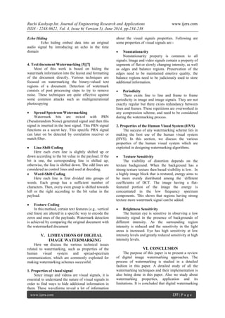 Ruchi Kashyap Int. Journal of Engineering Research and Applications www.ijera.com
ISSN : 2248-9622, Vol. 4, Issue 6( Version 5), June 2014, pp.234-238
www.ijera.com 237 | P a g e
Echo Hiding
Echo hiding embed data into an original
audio signal by introducing an echo in the time
domain
4. Text/document Watermarking [5][7]
Most of this work is based on hiding the
watermark information into the layout and formatting
of the document directly. Various techniques are
focused on watermarking the binary-valued text
regions of a document. Detection of watermark
consists of post processing steps to try to remove
noise. These techniques are quite effective against
some common attacks such as multigenerational
photocopying
 Spread Spectrum Watermarking
Watermark bits are mixed with PRN
(Pseudorandom Noise) generated signal and then this
signal is inserted in the host signal. This PRN signal
functions as a secret key. This specific PRN signal
can later on be detected by correlation receiver or
match filter.
 Line-Shift Coding
Here each even line is slightly shifted up or
down according to the bit value in the payload. If the
bit is one, the corresponding line is shifted up;
otherwise, the line is shifted down. The odd lines are
considered as control lines and used at decoding.
 Word-Shift Coding
Here each line is first divided into groups of
words. Each group has a sufficient number of
characters. Then, every even group is shifted towards
left or the right according to the bit value in the
payload.
 Feature Coding
In this method, certain text features (e.g., vertical
end lines) are altered in a specific way to encode the
zeros and ones of the payloads. Watermark detection
is achieved by comparing the original document with
the watermarked document
V. LIMITATIONS OF DIGITAL
IMAGE WATERMARKING
Here we discuss the various technical issues
related to watermarking, such as properties of the
human visual system and spread-spectrum
communication, which are commonly exploited for
making watermarking schemes successful.
1. Properties of visual signal
Since image and videos are visual signals, it is
essential to understand the nature of visual signals in
order to find ways to hide additional information in
them. These waveforms reveal a lot of information
about the visual signals properties. Following are
some properties of visual signals are:-
 Nonstationarity
Nonstationarity property is common to all
signals. Image and video signals contain a property of
segments of flat or slowly changing intensity, as well
as edges and balance regions. Preservation of the
edges need to be maintained emotive quality, the
balance regions need to be judiciously used to store
additional information.
 Periodicity
There exists line to line and frame to frame
periodicity in image and image signals. They are not
exactly regular but there exists redundancy between
lines and frames. These repetitions are overworked in
any compression scheme, and need to be considered
during the watermarking process.
2. Properties of the Human Visual System (HVS)
The success of any watermarking scheme lies in
making the best use of the human visual system
(HVS). In this section, we discuss the various
properties of the human visual system which are
exploited in designing watermarking algorithms.
 Texture Sensitivity
The visibility of distortion depends on the
texture background. When the background has a
strong texture texture then based visibility is low. In
a highly image block that is textured, energy aims to
be more evenly distributed among the `different
coefficients of DCT. The image having a flat-
featured portion of the image the energy is
concentrated in the low frequency spectrum
components. This shows that regions having strong
texture more watermark signal can be added.
 Brightness Sensitivity
The human eye is sensitive in observing a low
intensity signal in the presence of backgrounds of
different intensity. As the surrounding region
intensity is reduced and the sensitivity in the light
areas is increased. Eye has high sensitivity at low
intensity levels and greatly reduced sensitivity at high
intensity levels.
VI. CONCLUSION
The purpose of this paper is to present a review
of digital image watermarking approaches. The
process of watermarking is studied in a detailed
fashion in this paper. A detailed study of all the
watermarking techniques and their implementation is
also being done in this paper. Also we study about
watermarking properties, application and its
limitations. It is concluded that digital watermarking
 
