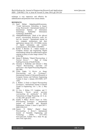 Ruchi Kashyap Int. Journal of Engineering Research and Applications www.ijera.com
ISSN : 2248-9622, Vol. 4, Issue 6( Version 5), June 2014, pp.234-238
www.ijera.com 238 | P a g e
technique is very impressive and effective for
authentication and protection from various attacks.
REFERNCES
[1] Sunil Mohan AdapaJayanthiSivaswamy,
“Useful Information Embedding in Images
Using Watermarks”, International Institute of
International Institute of Information
Technology, Hyderabad Information
Technology, Hyderabad.
[2] AbduljabbarShaamala, “Study of the effected
genetic watermarking Robustness under dct
and dwt domains”, International journal on
new computer architectures and their
applications (ijncaa) 2(2): 353-360the society
of digital information and wireless
communications, 2012 (ISSN: 2220-9085).
[3] Keshav S Rawatet. al. / Indian Journal of
Computer Science and Engineering Digital
watermarking scheme for authorization against
copying or piracy of color image volume.1 No.
4 295-300.
[4] Saraju P. Mohanty, “Digital Watermarking: A
Tutorial Review”, Dept of Comp
Sc&Eng.Unversity of South Florida.
[5] Christine I. Podilchuk and Edward J. Delp
“Digital Watermarking: algorithm and
application”,Ieee Signal Processing Magazine,
July 2001.
[6] Vinita Gupta, “A Review on Image
Watermarking and Its Techniques”,
International Journal of Advanced Research in
Computer Science and Software Engineering
Volume 4, Issue 1, January 2014 ISSN: 2277
128X.
[7] L. Robert, “A Study on Digital Watermarking
Techniques”, International Journal of Recent
Trends in Engineering, Vol. 1, No. 2, May
2009.
[8] I.J Cox, J. Kilian, F.T. Leighton, and T.
Shamoon, “Secure spread spectrum
watermarking for multimedia” in IEEE
Transactions on Image Processing, vol. 6, no.
12, Dec.1997, pp:1673 -1687.
[9] Gopika V Mane,” Review Paper on Video
Watermarking Techniques “, International
Journal of Scientific and Research
Publications, Volume 3, Issue 4, April 2013 1
ISSN 2250-3153
[10] Gaurav N Mehta,” Digital Image
Watermarking: A Review”, International
Journal of Scientific Engineering and
Technology (ISSN: 2277-1581)
www.ijset.com, Volume No.1, Issue No pg:
169-174 01 April 2012.
 
