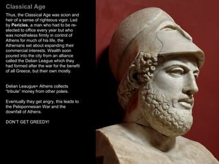 Classical Age
Athens emerged from the Persian
Wars triumphant. Using their navy and
merchant marine, the Athenians took
control of the seas around Greece.
With renewed prosperity and a keen
sense of their own importance in
international affairs, they set about
repairing the damage incurred during
the wars and extending the traditions
established prior to the Persian
invasion, in particular, drama, painting
and architecture.
Part of the reason for this surge in the
arts was the confidence born of victory
and independence. In antiquity, to win
a war was to gain the assurance that
one's gods were pleased, which meant
that the ceremonies and celebrations
performed in their honor must be to
their liking. From that vantage point, it
only makes sense to continue and
even extend them.
5
 